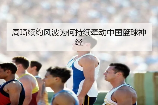 周琦续约风波为何持续牵动中国篮球神经